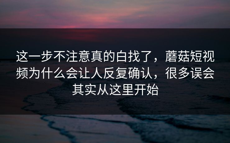 这一步不注意真的白找了，蘑菇短视频为什么会让人反复确认，很多误会其实从这里开始