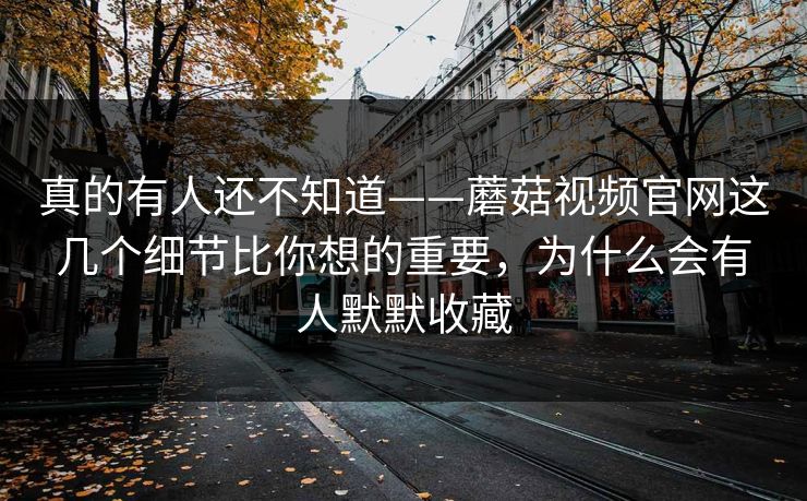 真的有人还不知道——蘑菇视频官网这几个细节比你想的重要，为什么会有人默默收藏