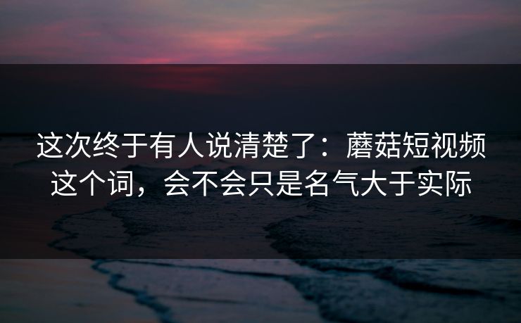 这次终于有人说清楚了：蘑菇短视频这个词，会不会只是名气大于实际