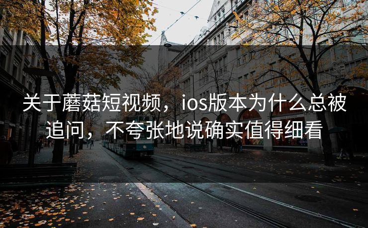 关于蘑菇短视频，ios版本为什么总被追问，不夸张地说确实值得细看