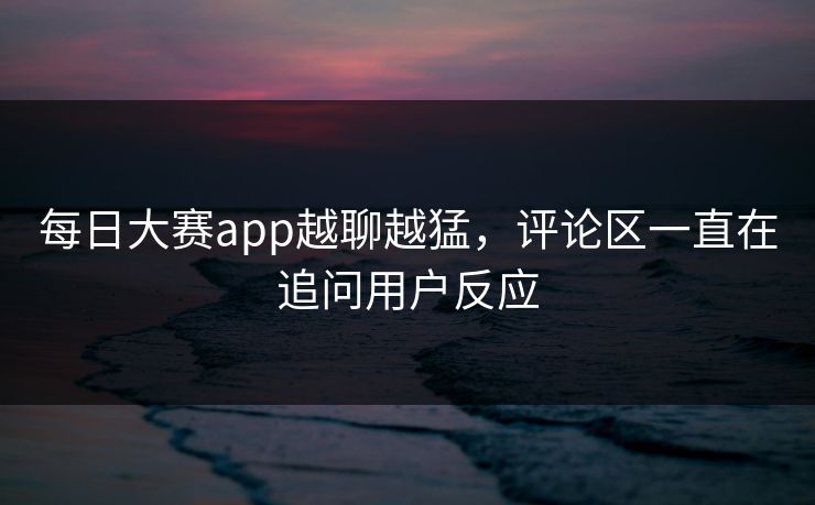 每日大赛app越聊越猛，评论区一直在追问用户反应