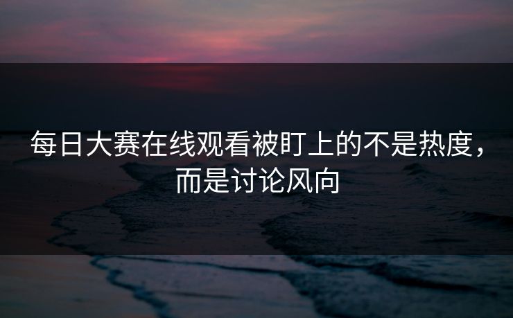 每日大赛在线观看被盯上的不是热度，而是讨论风向