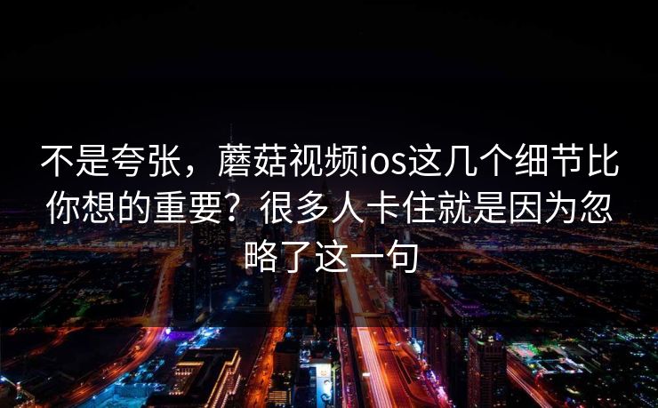 不是夸张，蘑菇视频ios这几个细节比你想的重要？很多人卡住就是因为忽略了这一句