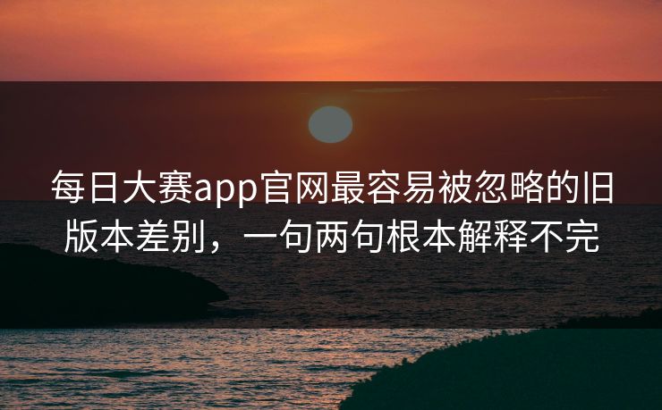 每日大赛app官网最容易被忽略的旧版本差别，一句两句根本解释不完