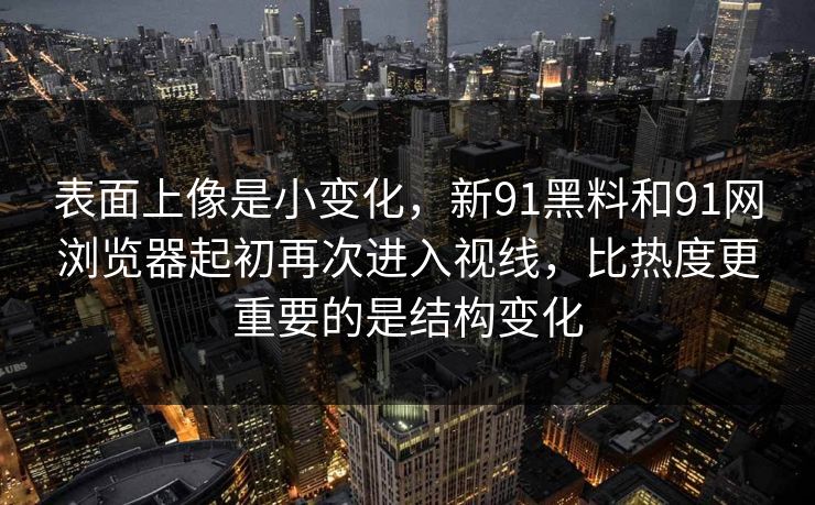 表面上像是小变化，新91黑料和91网浏览器起初再次进入视线，比热度更重要的是结构变化