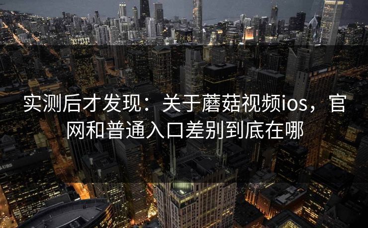 实测后才发现：关于蘑菇视频ios，官网和普通入口差别到底在哪
