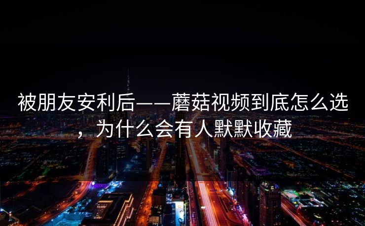 被朋友安利后——蘑菇视频到底怎么选，为什么会有人默默收藏