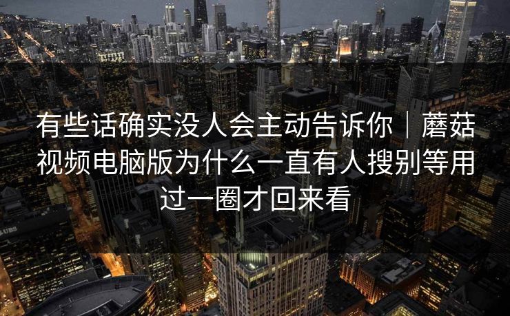 有些话确实没人会主动告诉你｜蘑菇视频电脑版为什么一直有人搜别等用过一圈才回来看