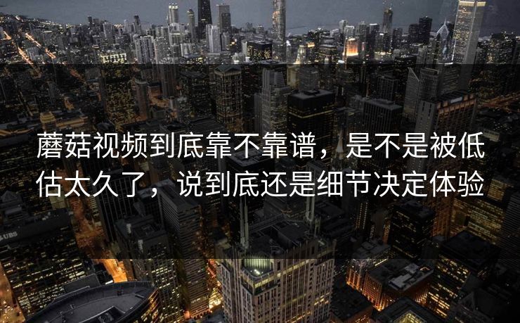 蘑菇视频到底靠不靠谱，是不是被低估太久了，说到底还是细节决定体验