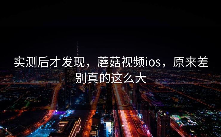 实测后才发现，蘑菇视频ios，原来差别真的这么大