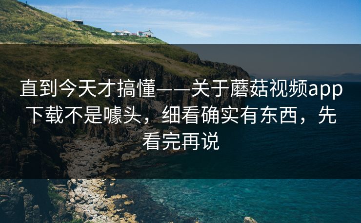 直到今天才搞懂——关于蘑菇视频app下载不是噱头，细看确实有东西，先看完再说