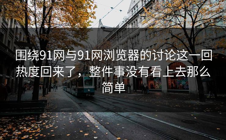 围绕91网与91网浏览器的讨论这一回热度回来了，整件事没有看上去那么简单
