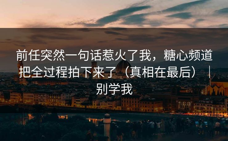 前任突然一句话惹火了我，糖心频道把全过程拍下来了（真相在最后）｜别学我