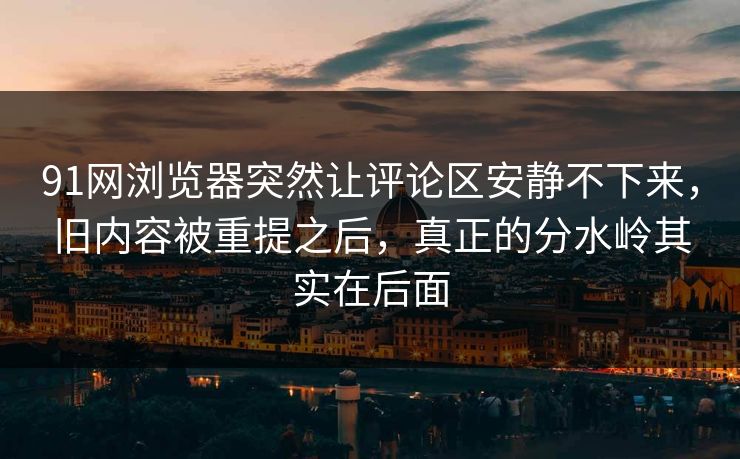 91网浏览器突然让评论区安静不下来，旧内容被重提之后，真正的分水岭其实在后面