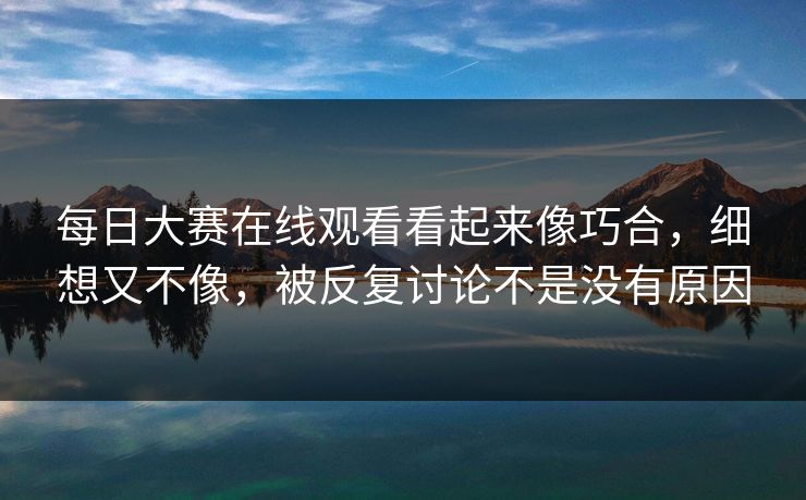 每日大赛在线观看看起来像巧合，细想又不像，被反复讨论不是没有原因