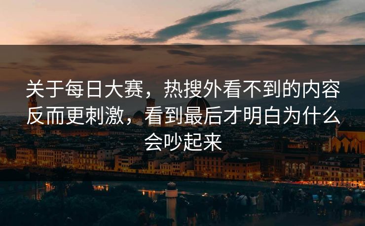 关于每日大赛，热搜外看不到的内容反而更刺激，看到最后才明白为什么会吵起来