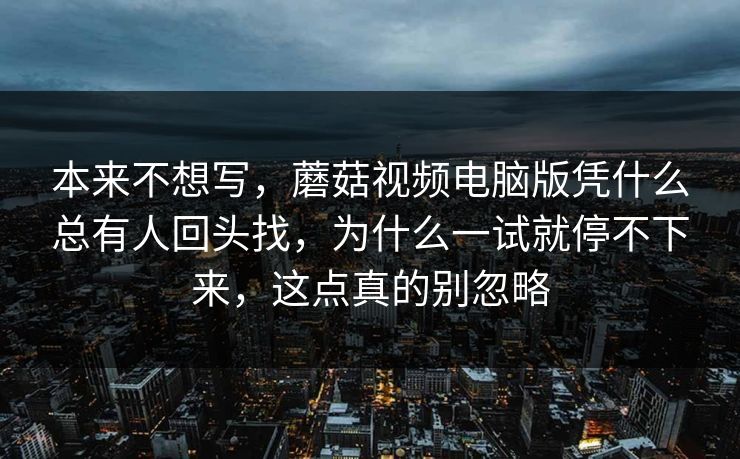 本来不想写，蘑菇视频电脑版凭什么总有人回头找，为什么一试就停不下来，这点真的别忽略