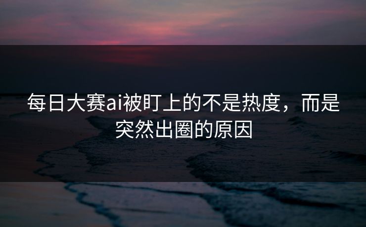 每日大赛ai被盯上的不是热度，而是突然出圈的原因