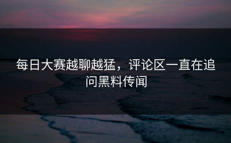 每日大赛越聊越猛，评论区一直在追问黑料传闻