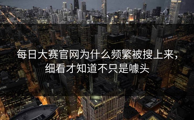 每日大赛官网为什么频繁被搜上来，细看才知道不只是噱头