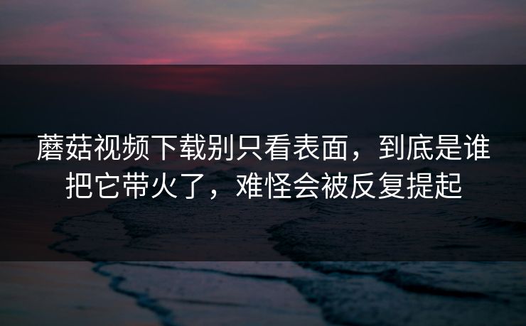 蘑菇视频下载别只看表面，到底是谁把它带火了，难怪会被反复提起