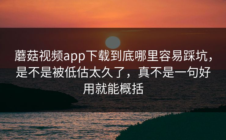 蘑菇视频app下载到底哪里容易踩坑，是不是被低估太久了，真不是一句好用就能概括