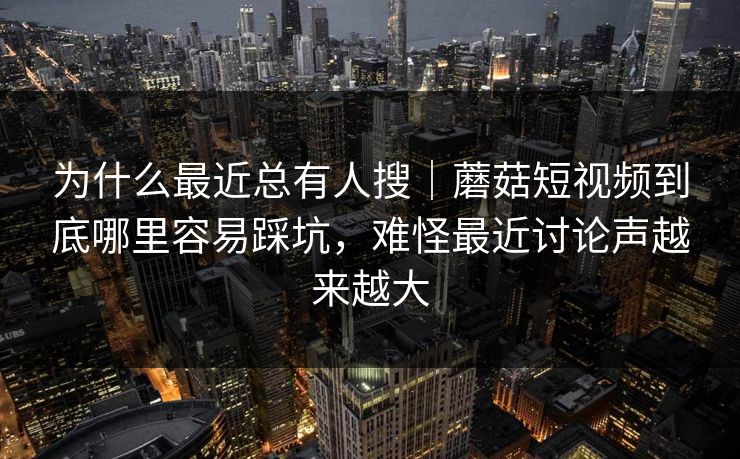 为什么最近总有人搜｜蘑菇短视频到底哪里容易踩坑，难怪最近讨论声越来越大