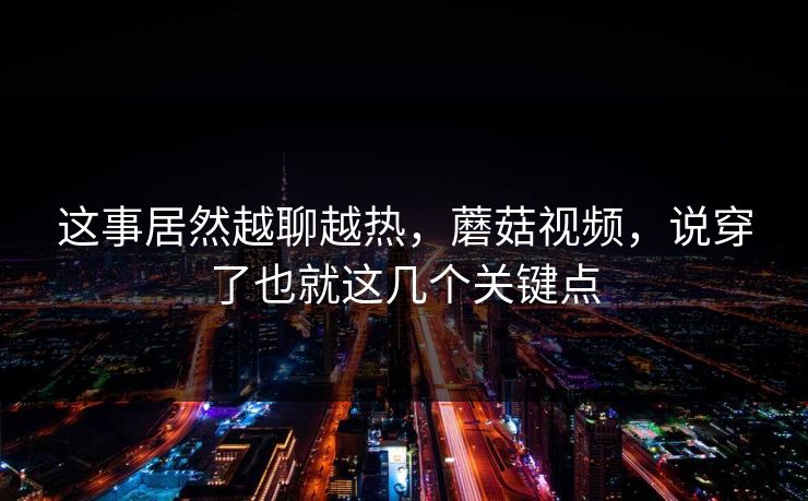 这事居然越聊越热，蘑菇视频，说穿了也就这几个关键点