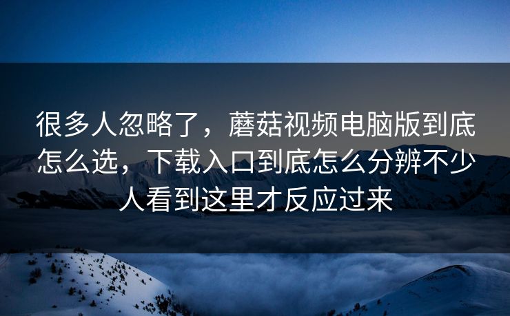 很多人忽略了，蘑菇视频电脑版到底怎么选，下载入口到底怎么分辨不少人看到这里才反应过来