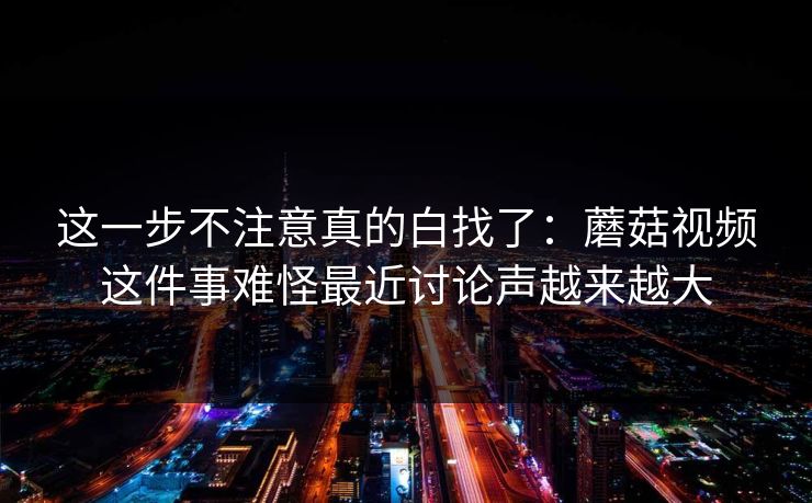 这一步不注意真的白找了：蘑菇视频这件事难怪最近讨论声越来越大