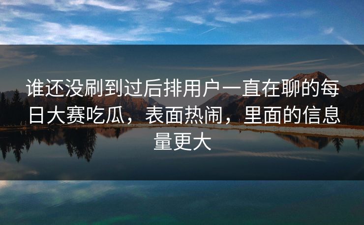 谁还没刷到过后排用户一直在聊的每日大赛吃瓜，表面热闹，里面的信息量更大
