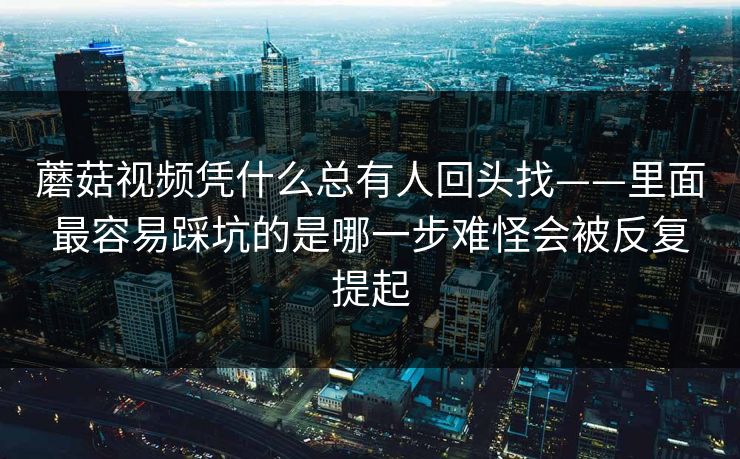 蘑菇视频凭什么总有人回头找——里面最容易踩坑的是哪一步难怪会被反复提起