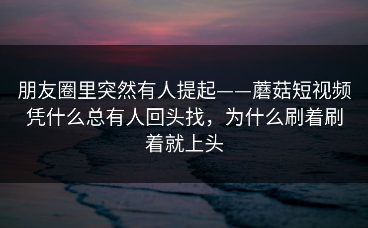 朋友圈里突然有人提起——蘑菇短视频凭什么总有人回头找，为什么刷着刷着就上头