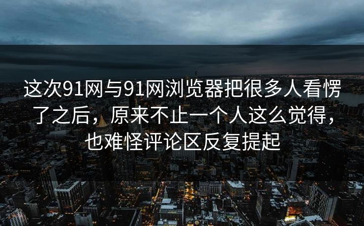 这次91网与91网浏览器把很多人看愣了之后，原来不止一个人这么觉得，也难怪评论区反复提起