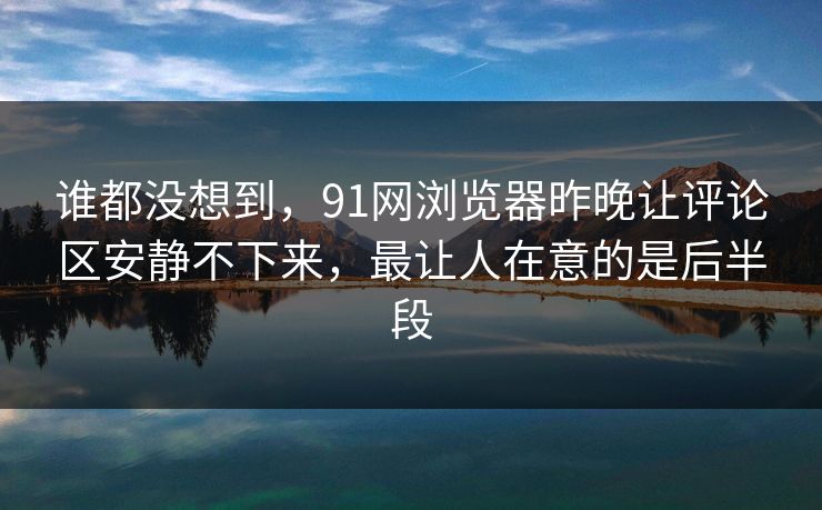 谁都没想到，91网浏览器昨晚让评论区安静不下来，最让人在意的是后半段