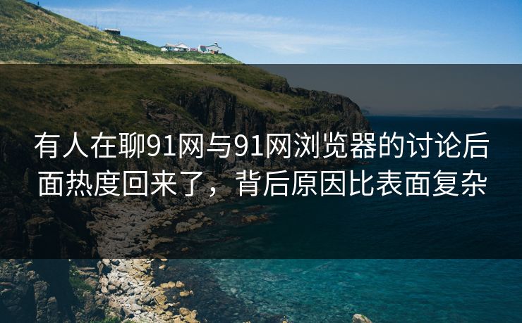 有人在聊91网与91网浏览器的讨论后面热度回来了，背后原因比表面复杂