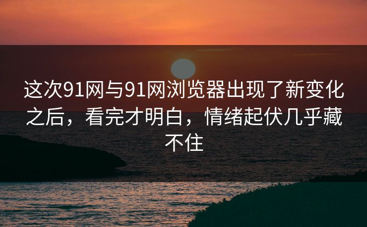 这次91网与91网浏览器出现了新变化之后，看完才明白，情绪起伏几乎藏不住