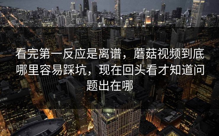 看完第一反应是离谱，蘑菇视频到底哪里容易踩坑，现在回头看才知道问题出在哪