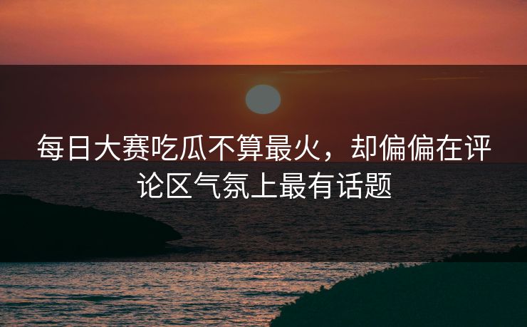 每日大赛吃瓜不算最火，却偏偏在评论区气氛上最有话题