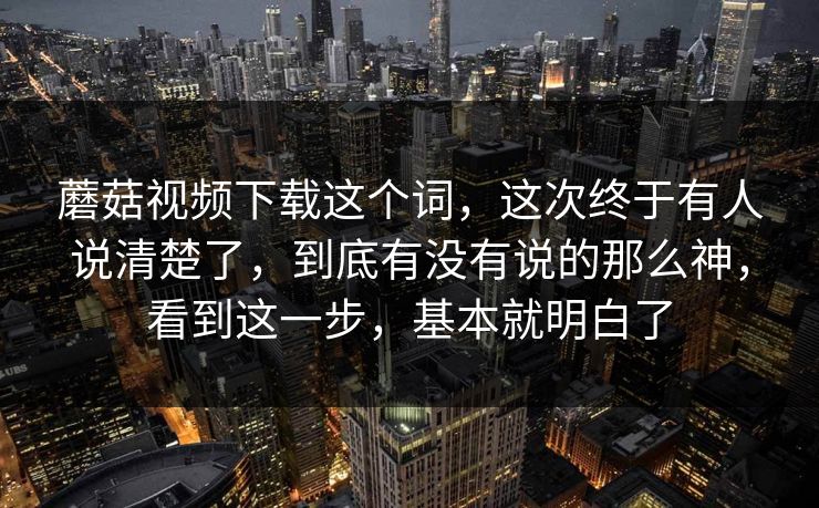 蘑菇视频下载这个词，这次终于有人说清楚了，到底有没有说的那么神，看到这一步，基本就明白了