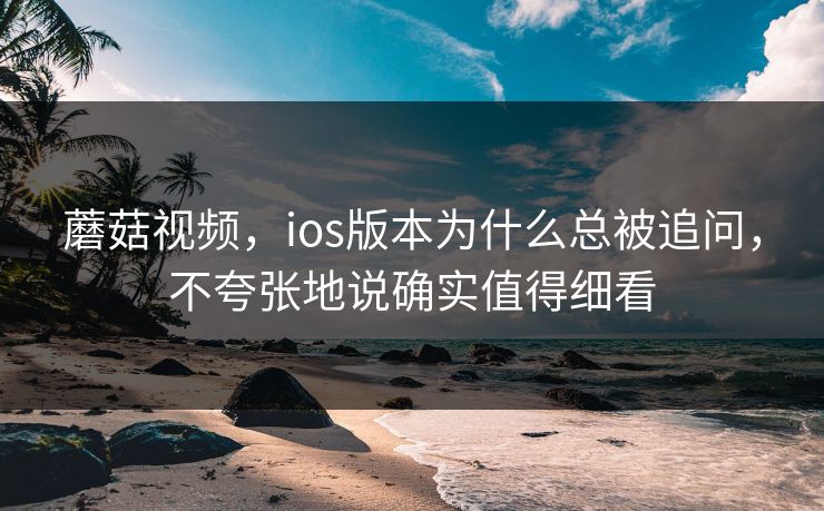 蘑菇视频，ios版本为什么总被追问，不夸张地说确实值得细看
