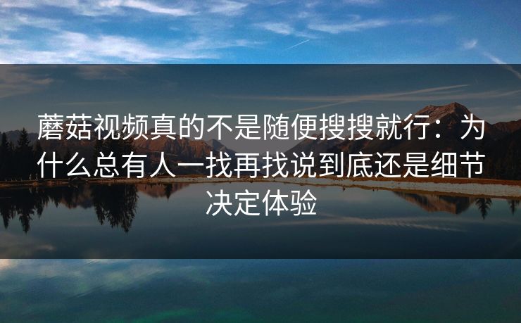 蘑菇视频真的不是随便搜搜就行：为什么总有人一找再找说到底还是细节决定体验
