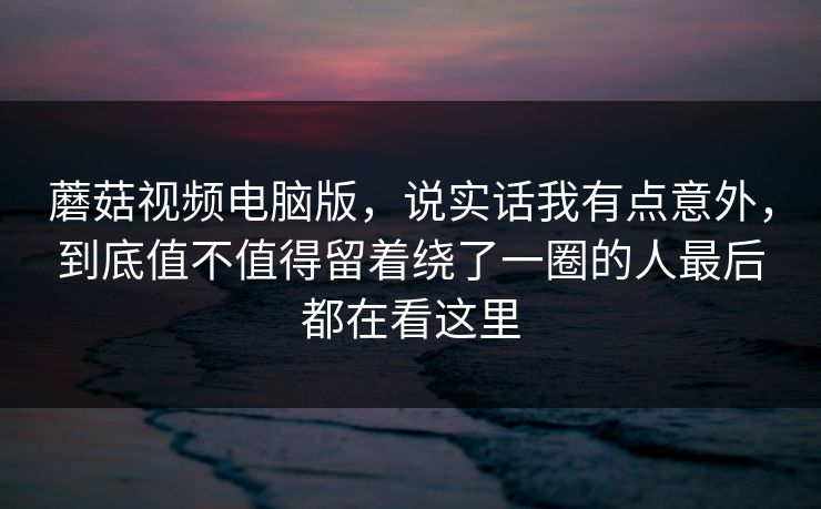 蘑菇视频电脑版，说实话我有点意外，到底值不值得留着绕了一圈的人最后都在看这里