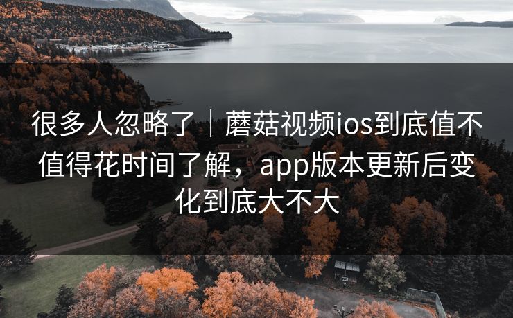 很多人忽略了｜蘑菇视频ios到底值不值得花时间了解，app版本更新后变化到底大不大