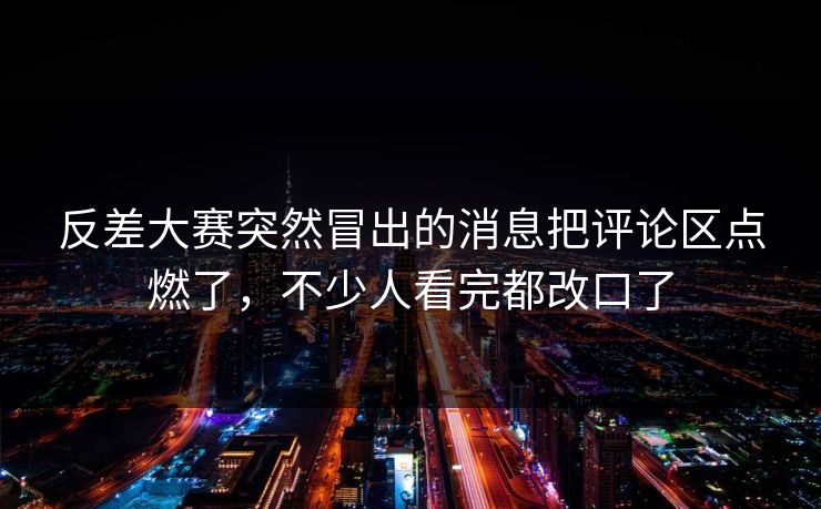 反差大赛突然冒出的消息把评论区点燃了，不少人看完都改口了