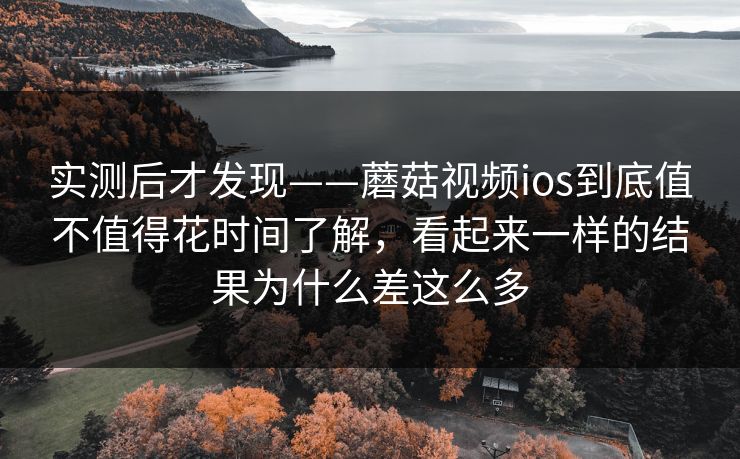 实测后才发现——蘑菇视频ios到底值不值得花时间了解，看起来一样的结果为什么差这么多