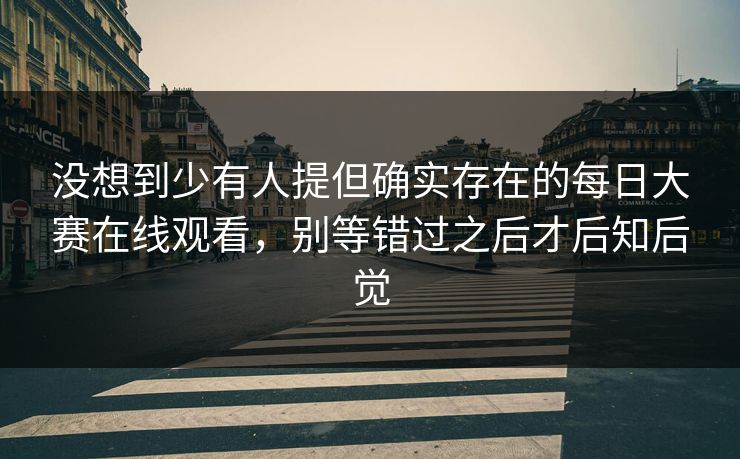 没想到少有人提但确实存在的每日大赛在线观看，别等错过之后才后知后觉