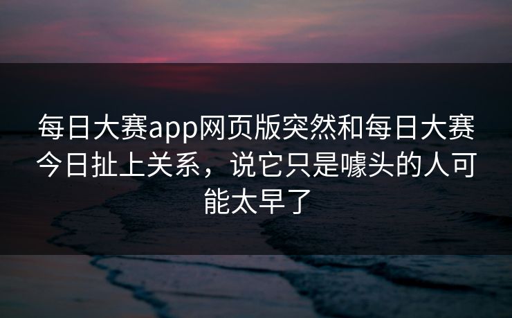 每日大赛app网页版突然和每日大赛今日扯上关系,说它只是噱头的人可能太早了 每日大赛app网页版突然和每日大赛今日扯上关系,说它只是噱头的人可能太早了