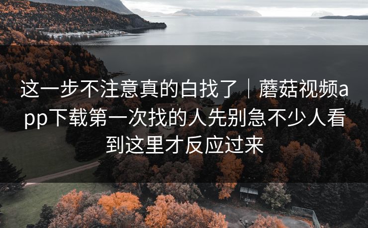 这一步不注意真的白找了|蘑菇视频app下载第一次找的人先别急不少人看到这里才反应过来 这一步不注意真的白找了|蘑菇视频app下载第一次找的人先别急不少人看到这里才反应过来