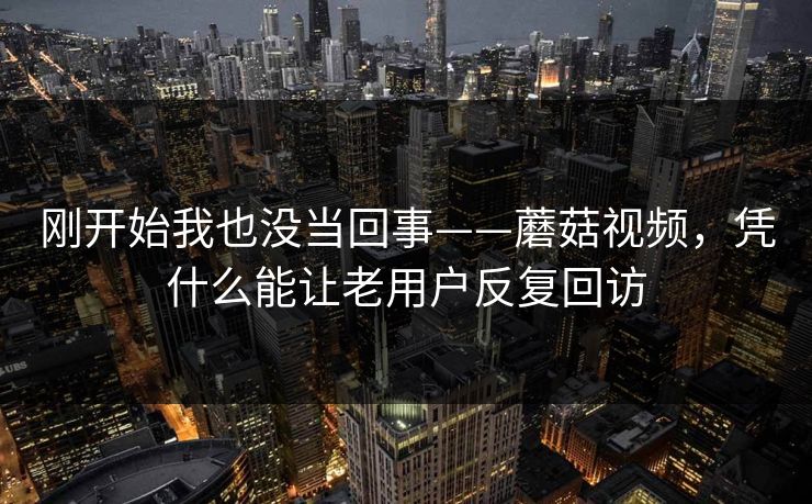 刚开始我也没当回事——蘑菇视频,凭什么能让老用户反复回访 刚开始我也没当回事——蘑菇视频,凭什么能让老用户反复回访